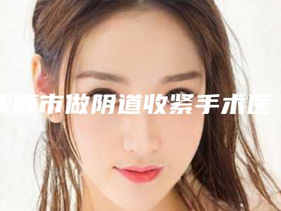 抚顺市做阴道收紧手术医院上榜名单效果接近满分（抚顺源泰医疗美容诊所价格合理）