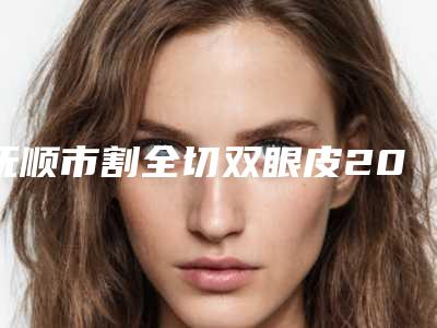 抚顺市割全切双眼皮2025价格表(费用)明细一览(7月-1月均价为:9802元)