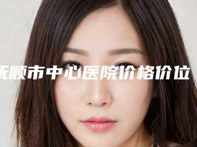 抚顺市中心医院价格价位表展示_热门项目分享