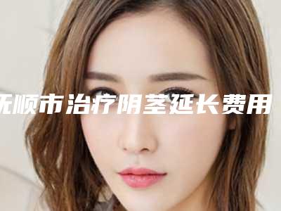 抚顺市治疗阴茎延长费用表明细医生免费咨询-抚顺市治疗阴茎延长费用大概多少钱呀