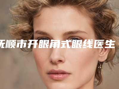 抚顺市开眼角式眼线医生排名榜top10强公布如下-抚顺市开眼角式眼线医生