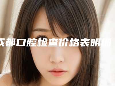 成都口腔检查价格表明细对比,2025年口腔检查价格为3681元-56027元
