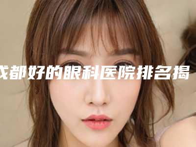 成都好的眼科医院排名揭秘!全网最全总结都在这里啦!