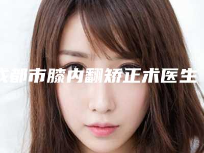 成都市膝内翻矫正术医生排名前十强2025版发布-田瑞竹医生上榜各个实力不俗