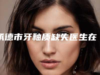 承德市牙釉质缺失医生在榜清单私立医美汇总-承德市牙釉质缺失口腔医生