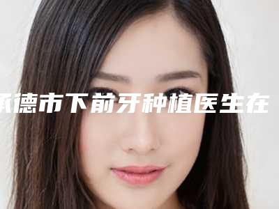 承德市下前牙种植医生在榜清单top10效果揭秘-承德市马志红口腔医生