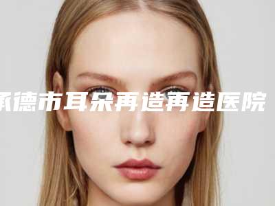 承德市耳朵再造再造医院排名前十位女生必看名单推荐（承德市耳朵再造再造整形医院）
