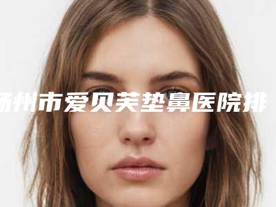 扬州市爱贝芙垫鼻医院排名十强哪些好(扬州市爱贝芙垫鼻整形医院)