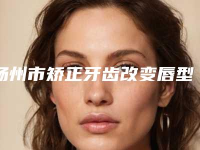 扬州市矫正牙齿改变唇型医院排名榜抢先了解(扬州佳宁口腔门诊部收费不坑人)