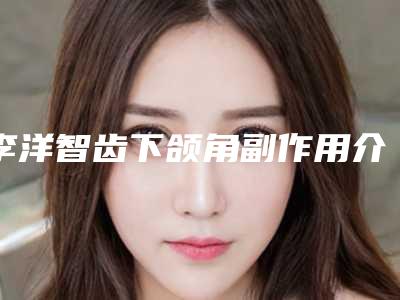 李洋智齿下颌角副作用介绍(李洋智齿下颌角手术会有哪些副作用呢)