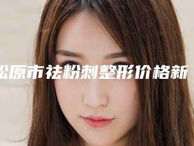 松原市祛粉刺整形价格新鲜出炉-近8个月均价为2233元