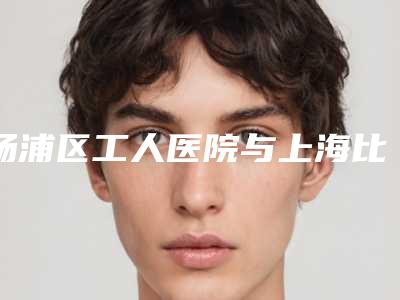 杨浦区工人医院与上海比华利.美容门诊部公立私立pk详情