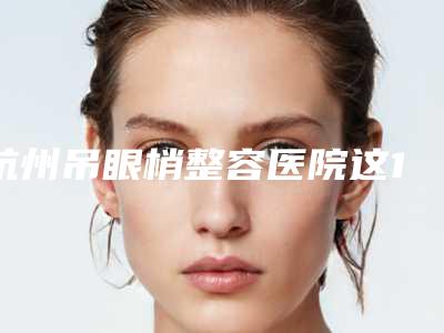 杭州吊眼梢整容医院这10家才是真的火,杭州城星美奥口腔门诊部网友点评好