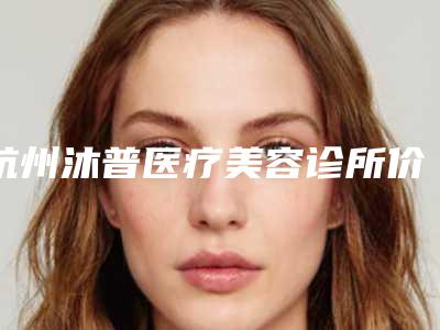 杭州沐普医疗美容诊所价格收费表2025版发出来看看附蛋白线双眼皮案例