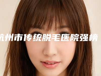 杭州市传统脱毛医院强榜前十名今日亮相(杭州市传统脱毛整形医院)