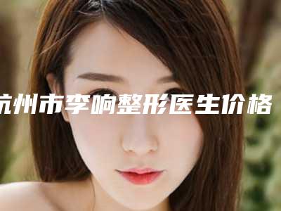 杭州市李响整形医生价格价位表2025提前曝光