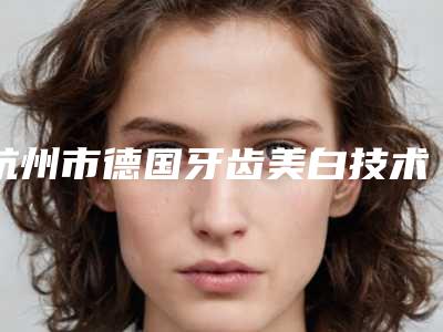杭州市德国牙齿美白技术皓齿美白医院排名十强最新安利(杭州市德国牙齿美白技术皓齿美白口腔医院实力口碑过硬)
