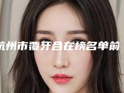 杭州市覆牙合在榜名单前10位实查-杭州市覆牙合口腔医生
