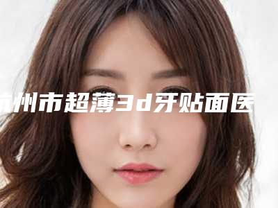 杭州市超薄3d牙贴面医生在榜名单top10哪个好-杭州市超薄3d牙贴面口腔医生