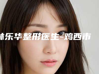 林乐华整形医生-鸡西市林乐华医生注射溶脂术口碑红榜推荐