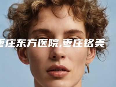枣庄东方医院,枣庄铭美医疗美容诊所你比较中意哪一家