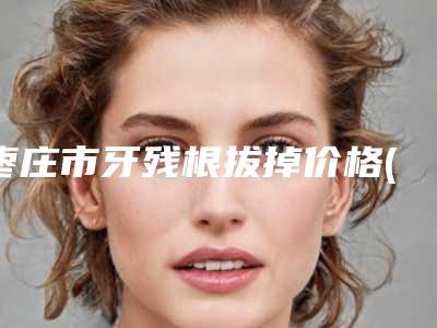 枣庄市牙残根拔掉价格(收费标准)2025版详情-枣庄市牙残根拔掉价格