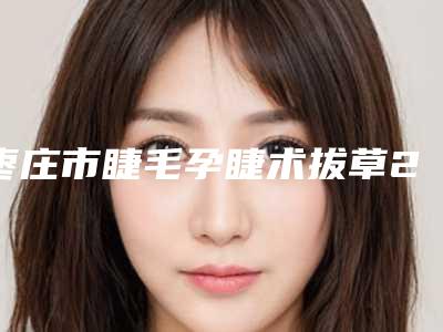 枣庄市睫毛孕睫术拔草2025【价格表】一览-枣庄市睫毛孕睫术手术价格大致要多少钱