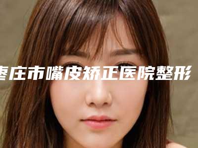 枣庄市嘴皮矫正医院整形-枣庄市嘴皮矫正医院排行哪几个效果好