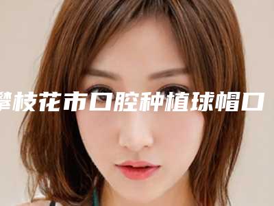 攀枝花市口腔种植球帽口腔医生在榜名单强榜前10强权威医生评测-攀枝花市口腔种植球帽医生实力出众