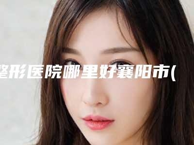 整形医院哪里好襄阳市(襄阳市第一人民医院医疗美容科一起来瞧瞧实力高低~)