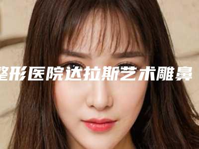 整形医院达拉斯艺术雕鼻推荐:达拉斯艺术雕鼻医院top30强名单集结