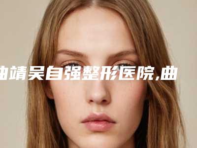 曲靖吴自强整形医院,曲靖吴自强医疗美容诊所(吴氏嘉美)技术口碑一对一了解