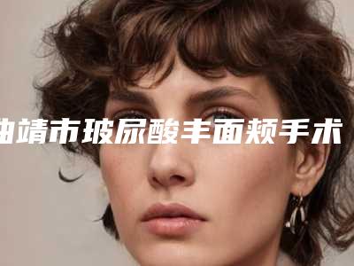曲靖市玻尿酸丰面颊手术2025价格表崭新预览-曲靖市玻尿酸丰面颊手术术一般要花费多少钱
