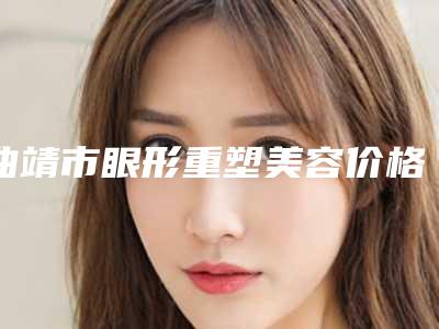 曲靖市眼形重塑美容价格表价位明细一览-曲靖市眼形重塑费用为什么相差那么大