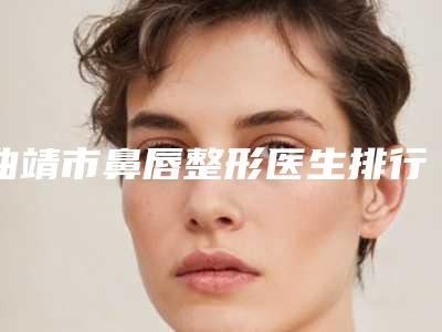 曲靖市鼻唇整形医生排行榜前十强看过来(任丽婷医生口碑擅长盘点)