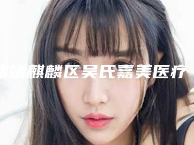 曲靖麒麟区吴氏嘉美医疗美容医院,曲靖市吴氏嘉美医疗美容门诊部哪个医院好附案例