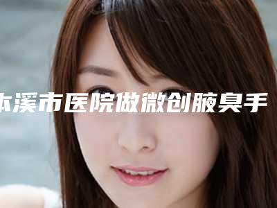 本溪市医院做微创腋臭手术-本溪市做微创腋臭手术医院排行榜top10靠谱之选
