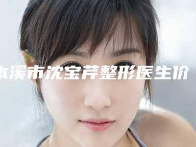 本溪市沈宝芹整形医生价格(费用)清单新版一览