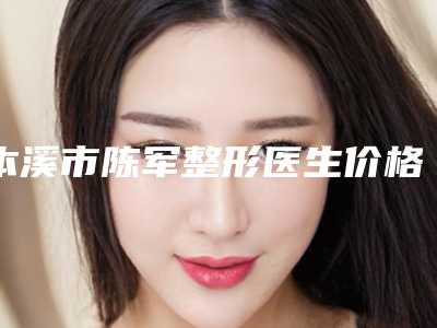 本溪市陈军整形医生价格(费用)清单全面上线