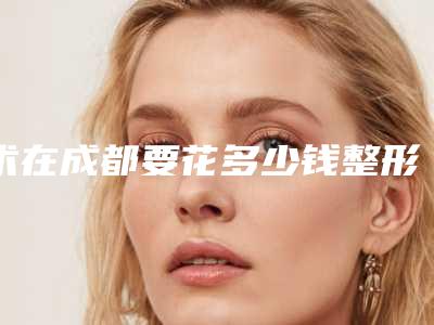 术在成都要花多少钱整形美容适合哪个年龄段做