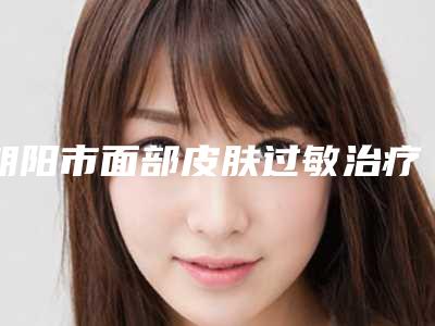 朝阳市面部皮肤过敏治疗医院上榜清单前十强1v1对比-朝阳红风医疗美容整形门诊部专家实力大PK