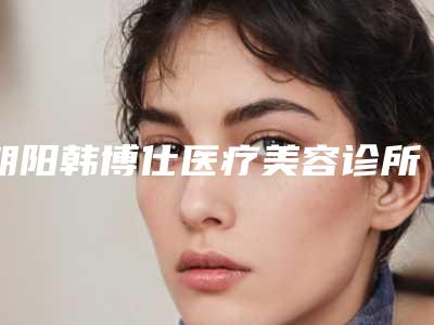 朝阳韩博仕医疗美容诊所价格表火热上线项目信息2025更新附腿部做冰点脱毛案例