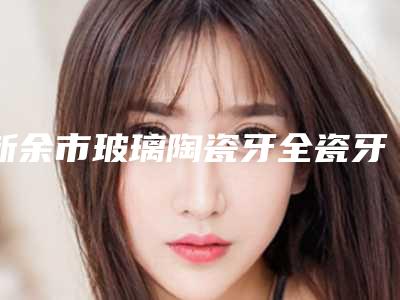 新余市玻璃陶瓷牙全瓷牙医院上榜清单前十都有哪家(江西新余渝水现代口腔门诊部被网友盛赞)