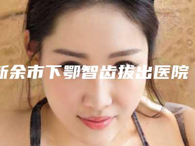 新余市下鄂智齿拔出医院上榜清单前十强名气大(新余市下鄂智齿拔出口腔医院终于入围了)
