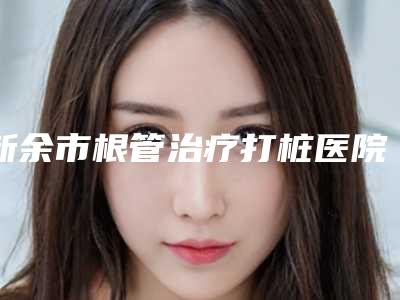 新余市根管治疗打桩医院排行top10是哪家(新余市根管治疗打桩口腔医院医生实力测评 网友反馈)