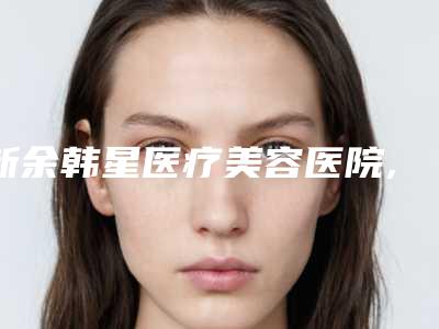 新余韩星医疗美容医院,新余韩星医疗美容门诊部哪家整形最好