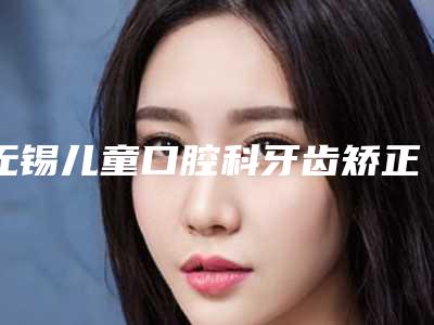 无锡儿童口腔科牙齿矫正早期干预失败修复手术的效果好吗