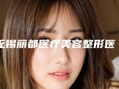 无锡丽都医疗美容整形医院究竟好不好-推荐林秀兰医生,赵坚钢医生,张瞳医生