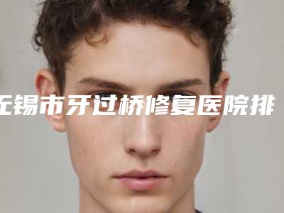 无锡市牙过桥修复医院排行榜前十强正式发布(无锡市牙过桥修复口腔医院攻略)