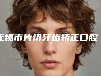无锡市片切牙齿矫正口腔医生排行医美医生汇总-无锡市片切牙齿矫正医生是实力派